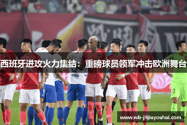 西班牙进攻火力集结：重磅球员领军冲击欧洲舞台