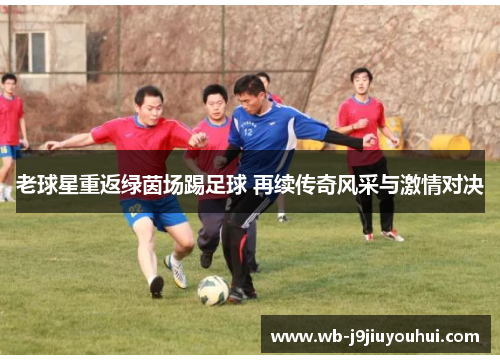 老球星重返绿茵场踢足球 再续传奇风采与激情对决