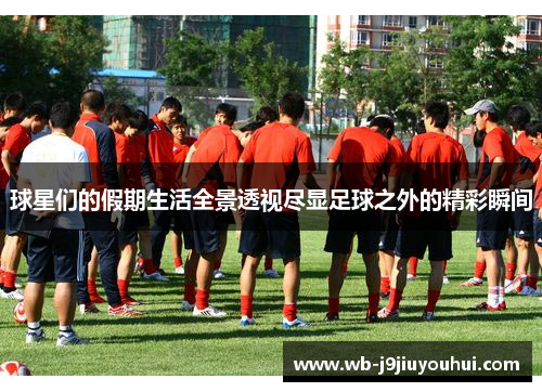 球星们的假期生活全景透视尽显足球之外的精彩瞬间