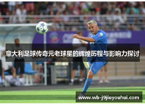 意大利足球传奇元老球星的辉煌历程与影响力探讨