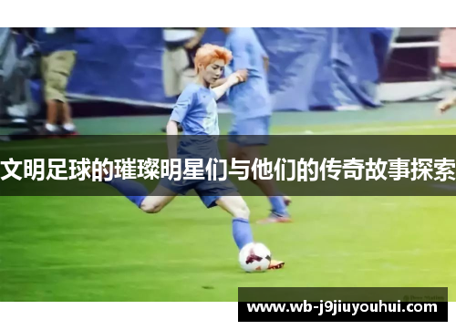 文明足球的璀璨明星们与他们的传奇故事探索