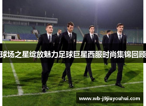 球场之星绽放魅力足球巨星西服时尚集锦回顾