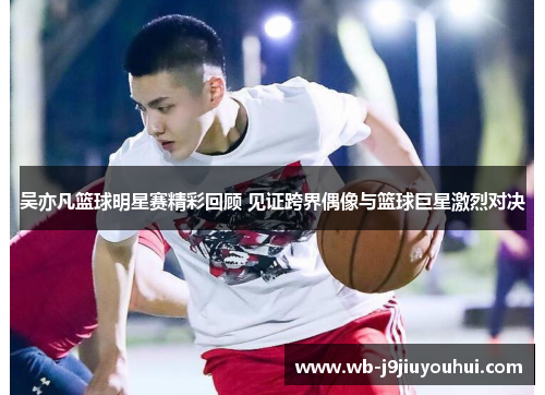 吴亦凡篮球明星赛精彩回顾 见证跨界偶像与篮球巨星激烈对决