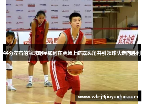 44分左右的篮球明星如何在赛场上崭露头角并引领球队走向胜利