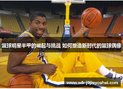 篮球明星半甲的崛起与挑战 如何塑造新时代的篮球偶像