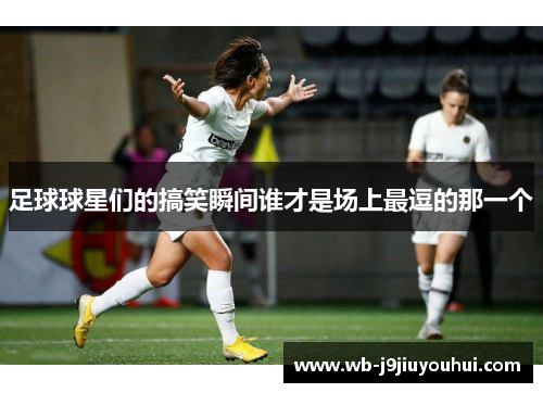 足球球星们的搞笑瞬间谁才是场上最逗的那一个
