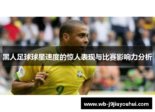 黑人足球球星速度的惊人表现与比赛影响力分析
