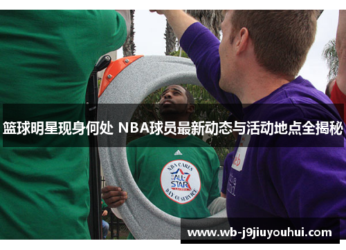 篮球明星现身何处 NBA球员最新动态与活动地点全揭秘